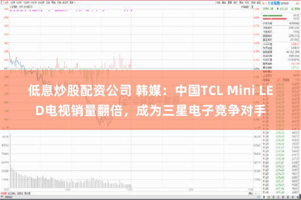 低息炒股配资公司 韩媒：中国TCL Mini LED电视销量翻倍，成为三星电子竞争对手