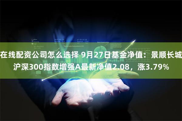 在线配资公司怎么选择 9月27日基金净值：景顺长城沪深300指数增强A最新净值2.08，涨3.79%