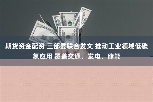 期货资金配资 三部委联合发文 推动工业领域低碳氢应用 覆盖交通、发电、储能