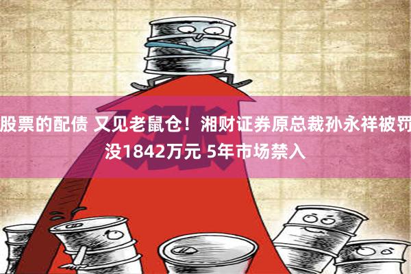 股票的配债 又见老鼠仓！湘财证券原总裁孙永祥被罚没1842万元 5年市场禁入