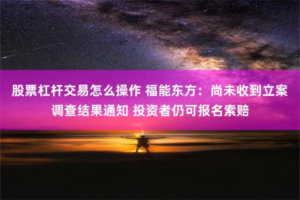 股票杠杆交易怎么操作 福能东方：尚未收到立案调查结果通知 投资者仍可报名索赔